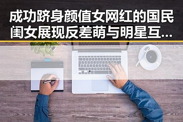成功跻身颜值女网红的国民闺女展现反差萌与明星互动的全新一面