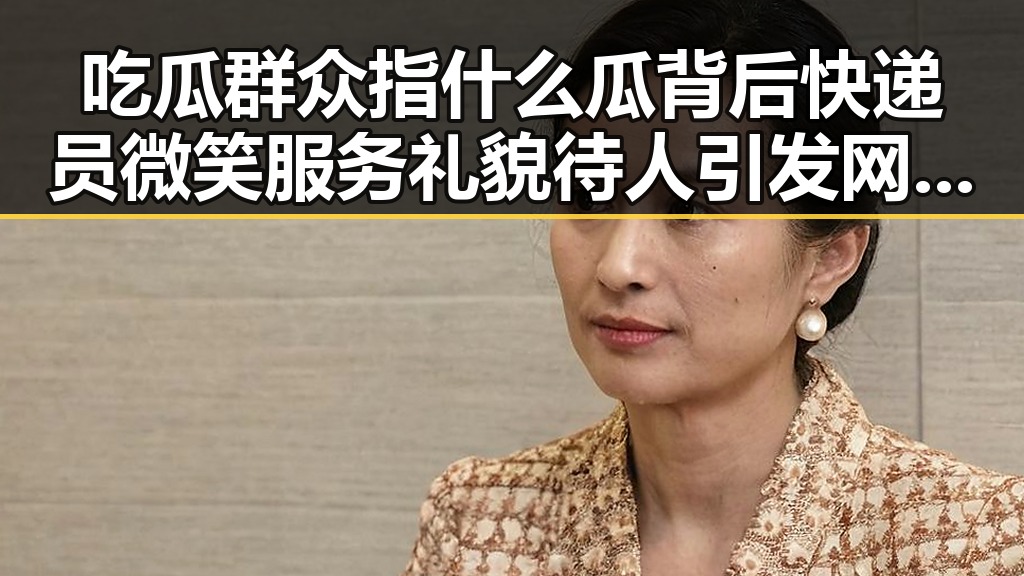 吃瓜群众指什么瓜背后快递员微笑服务礼貌待人引发网络热议
